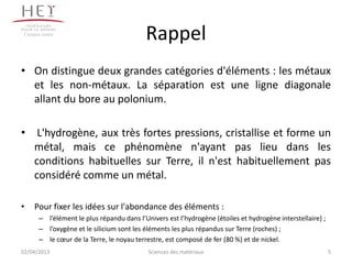 Campus centre
                                           Rappel
• On distingue deux grandes catégories d'éléments : les métaux
  et les non-métaux. La séparation est une ligne diagonale
  allant du bore au polonium.

• L'hydrogène, aux très fortes pressions, cristallise et forme un
  métal, mais ce phénomène n'ayant pas lieu dans les
  conditions habituelles sur Terre, il n'est habituellement pas
  considéré comme un métal.

•    Pour fixer les idées sur l'abondance des éléments :
       – l’élément le plus répandu dans l’Univers est l’hydrogène (étoiles et hydrogène interstellaire) ;
       – l’oxygène et le silicium sont les éléments les plus répandus sur Terre (roches) ;
       – le cœur de la Terre, le noyau terrestre, est composé de fer (80 %) et de nickel.
02/04/2013                                  Sciences des matériaux                                          5
 