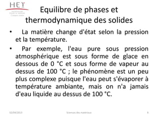 Campus centre
                     Equilibre de phases et
                 thermodynamique des solides
•  La matière change d'état selon la pression
 et la température.
• Par exemple, l'eau pure sous pression
 atmosphérique est sous forme de glace en
 dessous de 0 °C et sous forme de vapeur au
 dessus de 100 °C ; le phénomène est un peu
 plus complexe puisque l'eau peut s'évaporer à
 température ambiante, mais on n'a jamais
 d'eau liquide au dessus de 100 °C.

02/04/2013                 Sciences des matériaux   8
 