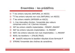 100
Ensembles : les prédéfinis
 N les entiers naturels (NATURAL en ASCII)
 N1 les entiers naturels non nuls (NATURAL1 en ASCII)
 Z les entiers relatifs (INTEGER en ASCII)
 I..J les intervalles d’entier, l’ensemble des valeurs
comprises entre I et J (bornes incluses)
 INT les entiers relatifs implantables : MININT..MAXINT
 NAT les entiers naturels implantables : 0..MAXINT
 NAT1 les entiers naturels non nuls implantables : 1..MAXINT
 BOOL les booléens = {FALSE,TRUE}
 bool(P) retourne le booléen résultat d’une formule P
 STRING l’ensemble des chaînes de caractères.
 