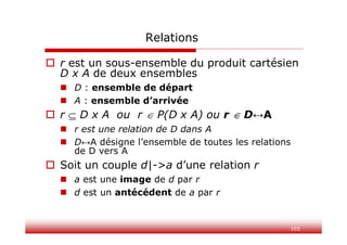 105
Relations
 r est un sous-ensemble du produit cartésien
D x A de deux ensembles
 D : ensemble de départ
 A : ensemble d’arrivée
 r  D x A ou r  P(D x A) ou r  D↔A
 r est une relation de D dans A
 D↔A désigne l’ensemble de toutes les relations
de D vers A
 Soit un couple d|->a d’une relation r
 a est une image de d par r
 d est un antécédent de a par r
 