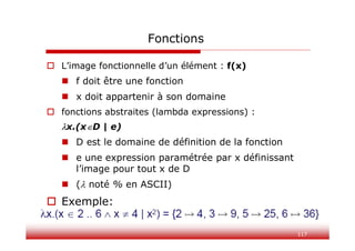 117
Fonctions
 L’image fonctionnelle d’un élément : f(x)
 f doit être une fonction
 x doit appartenir à son domaine
 fonctions abstraites (lambda expressions) :
x.(xD | e)
 D est le domaine de définition de la fonction
 e une expression paramétrée par x définissant
l’image pour tout x de D
 ( noté % en ASCII)
 Exemple:
 