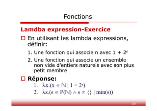 118
Fonctions
Lamdba expression-Exercice
 En utilisant les lambda expressions,
définir:
1. Une fonction qui associe n avec 1 + 2n
2. Une fonction qui associe un ensemble
non vide d’entiers naturels avec son plus
petit membre
 Réponse:
 