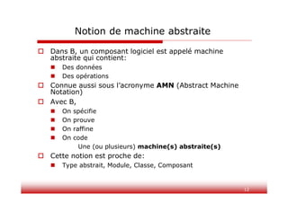 12
Notion de machine abstraite
 Dans B, un composant logiciel est appelé machine
abstraite qui contient:
 Des données
 Des opérations
 Connue aussi sous l’acronyme AMN (Abstract Machine
Notation)
 Avec B,
 On spécifie
 On prouve
 On raffine
 On code
Une (ou plusieurs) machine(s) abstraite(s)
 Cette notion est proche de:
 Type abstrait, Module, Classe, Composant
 