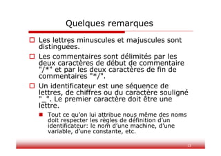 13
Quelques remarques
 Les lettres minuscules et majuscules sont
distinguées.
 Les commentaires sont délimités par les
deux caractères de début de commentaire
"/*" et par les deux caractères de fin de
commentaires "*/".
 Un identificateur est une séquence de
lettres, de chiffres ou du caractère souligné
"_". Le premier caractère doit être une
lettre.
 Tout ce qu’on lui attribue nous même des noms
doit respecter les règles de définition d’un
identificateur: le nom d’une machine, d’une
variable, d’une constante, etc.
 
