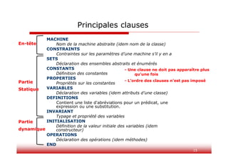 15
Principales clauses
MACHINE
Nom de la machine abstraite (idem nom de la classe)
CONSTRAINTS
Contraintes sur les paramètres d’une machine s’il y en a
SETS
Déclaration des ensembles abstraits et énumérés
CONSTANTS
Définition des constantes
PROPERTIES
Propriétés sur les constantes
VARIABLES
Déclaration des variables (idem attributs d’une classe)
DEFINITIONS
Contient une liste d'abréviations pour un prédicat, une
expression ou une substitution.
INVARIANT
Typage et propriété des variables
INITIALISATION
Définition de la valeur initiale des variables (idem
constructeur)
OPERATIONS
Déclaration des opérations (idem méthodes)
END
- Une clause ne doit pas apparaître plus
qu’une fois
- L’ordre des clauses n’est pas imposé
En-tête
Partie
Statique
Partie
dynamique
 