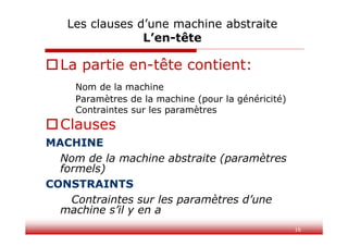 16
Les clauses d’une machine abstraite
L’en-tête
La partie en-tête contient:
Nom de la machine
Paramètres de la machine (pour la généricité)
Contraintes sur les paramètres
Clauses
MACHINE
Nom de la machine abstraite (paramètres
formels)
CONSTRAINTS
Contraintes sur les paramètres d’une
machine s’il y en a
 