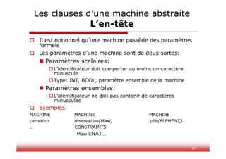 17
Les clauses d’une machine abstraite
L’en-tête
 Il est optionnel qu’une machine possède des paramètres
formels
 Les paramètres d’une machine sont de deux sortes:
 Paramètres scalaires:
L’identificateur doit comporter au moins un caractère
minuscule
Type: INT, BOOL, paramètre ensemble de la machine
 Paramètres ensembles:
L’identificateur ne doit pas contenir de caractères
minuscules
 Exemples
MACHINE MACHINE MACHINE
carrefour réservation(Maxi) pile(ELEMENT)…
… CONSTRAINTS
Maxi NAT…
 