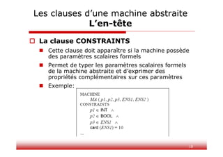 18
Les clauses d’une machine abstraite
L’en-tête
 La clause CONSTRAINTS
 Cette clause doit apparaître si la machine possède
des paramètres scalaires formels
 Permet de typer les paramètres scalaires formels
de la machine abstraite et d’exprimer des
propriétés complémentaires sur ces paramètres
 Exemple:
 