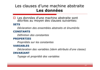 19
 Les données d'une machine abstraite sont
décrites au moyen des clauses suivantes:
SETS
Déclaration des ensembles abstraits et énumérés
CONSTANTS
Définition des constantes
PROPERTIES
Propriétés sur les constantes
VARIABLES
Déclaration des variables (idem attributs d’une classe)
INVARIANT
Typage et propriété des variables
Les clauses d’une machine abstraite
Les données
 