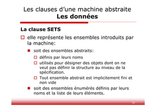 20
La clause SETS
 elle représente les ensembles introduits par
la machine:
 soit des ensembles abstraits:
 définis par leurs noms
 utilisés pour désigner des objets dont on ne
veut pas définir la structure au niveau de la
spécification.
 Tout ensemble abstrait est implicitement fini et
non vide
 soit des ensembles énumérés définis par leurs
noms et la liste de leurs éléments.
Les clauses d’une machine abstraite
Les données
 