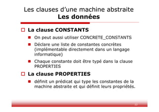 22
 La clause CONSTANTS
 On peut aussi utiliser CONCRETE_CONSTANTS
 Déclare une liste de constantes concrètes
(implémentable directement dans un langage
informatique)
 Chaque constante doit être typé dans la clause
PROPERTIES
 La clause PROPERTIES
 définit un prédicat qui type les constantes de la
machine abstraite et qui définit leurs propriétés.
Les clauses d’une machine abstraite
Les données
 