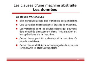 24
La clause VARIABLES
 Elle introduit la liste des variables de la machine.
 Ces variables représentent l´état de la machine.
 Les variables sont les seules objets qui peuvent
être modifiés directement dans l'initialisation et
les opérations de la machine.
 Cette clause peut être absente si la machine n'a
pas de variables.
 Cette clause doit être accompagnée des clauses
INVARIANT et INITIALISATION.
Les clauses d’une machine abstraite
Les données
 