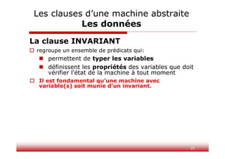25
La clause INVARIANT
 regroupe un ensemble de prédicats qui:
 permettent de typer les variables
 définissent les propriétés des variables que doit
vérifier l'état de la machine à tout moment
 Il est fondamental qu’une machine avec
variable(s) soit munie d’un invariant.
Les clauses d’une machine abstraite
Les données
 