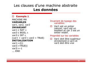 26
 Exemple 1
MACHINE MA
VARIABLES
var1, var2, var3
INVARIANT
var1 NAT
var2 BOOL
var3 INT
(var1 > var3 var2 = TRUE)
INITIALISATION
var1:=2||
var2:=TRUE||
var3:=-1
... END
Invariant de typage des
variables:
 Var1 est un entier
naturel, var2 est un
booléen et var 3 est un
entier relatif.
Propriété sur les variables
 Var1 doit être supérieur
strictement à var3 et
var2 doit être vrai
Les clauses d’une machine abstraite
Les données
 