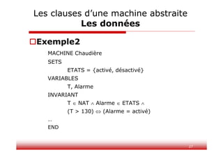 27
Exemple2
MACHINE Chaudière
SETS
ETATS = {activé, désactivé}
VARIABLES
T, Alarme
INVARIANT
T  NAT  Alarme  ETATS 
(T > 130)  (Alarme = activé)
…
END
Les clauses d’une machine abstraite
Les données
 