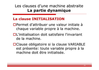 31
La clause INITIALISATION
Permet d’attribuer une valeur initiale à
chaque variable propre à la machine.
L’initialisation doit satisfaire l'invariant
de la machine.
Clause obligatoire si la clause VARIABLE
est présente: toute variable propre à la
machine doit être initialisée.
Les clauses d’une machine abstraite
La partie dynamique
 