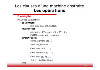34
Exemple
MACHINE Calculatrice
CONSTANTS
min_ent, max_ent, ENTIER
PROPERTIES
min_ent = -231 ∧ max_ent = 231 - 1 ∧
ENTIER = min_ent .. max_ent
OPERATIONS
ecrire_nombre (a) ... ;
a ← lire_nombre ... ;
c ← plus (a, b) ... ;
c ← moins (a, b) ... ;
c ← mult (a, b) ... ;
r, o ‹ — add (a, b) ... ;
END
Les clauses d’une machine abstraite
Les opérations
 