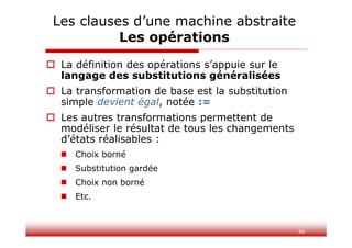 36
 La définition des opérations s’appuie sur le
langage des substitutions généralisées
 La transformation de base est la substitution
simple devient égal, notée :=
 Les autres transformations permettent de
modéliser le résultat de tous les changements
d’états réalisables :
 Choix borné
 Substitution gardée
 Choix non borné
 Etc.
Les clauses d’une machine abstraite
Les opérations
 