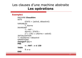 37
MACHINE Chaudière
SETS
ETATS = {activé, désactivé}
VARIABLES
T, Alarme
INVARIANT
T  NAT 
Alarme  ETATS 
(T > 130)  (Alarme = activé)
INITIALISATION
T:=0||Alarme:=désactivé
OPERATIONS
changerT (v) =
PRE
v  NAT  v ≤ 130
THEN
T := v
END
…
Exemple1
Les clauses d’une machine abstraite
Les opérations
 