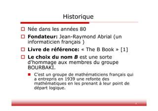 4
Historique
 Née dans les années 80
 Fondateur: Jean-Raymond Abrial (un
informaticien français )
 Livre de référence: « The B Book » [1]
 Le choix du nom B est une sorte
d'hommage aux membres du groupe
BOURBAKI.
 C’est un groupe de mathématiciens français qui
a entrepris en 1939 une refonte des
mathématiques en les prenant à leur point de
départ logique.
 