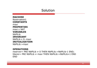 41
Solution
MACHINE
Reservation1
CONSTANTS
maxi
PROPERTIES
maxi NAT
VARIABLES
NbPlLib
INVARIANT
NbPlLib 0..maxi
INITIALISATION
NbPlLib:=maxi
OPERATIONS
reserver= PRE NbPlLib ≠ 0 THEN NbPlLib:=NbPlLib-1 END;
liberer= PRE NbPlLib ≠ maxi THEN NbPlLib:=NbPlLib+1 END
END
 