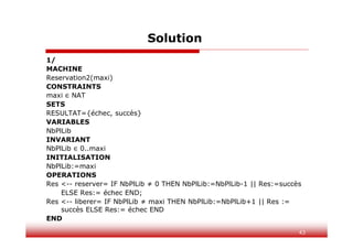43
Solution
1/
MACHINE
Reservation2(maxi)
CONSTRAINTS
maxi ∈ NAT
SETS
RESULTAT={échec, succès}
VARIABLES
NbPlLib
INVARIANT
NbPlLib ∈ 0..maxi
INITIALISATION
NbPlLib:=maxi
OPERATIONS
Res <-- reserver= IF NbPlLib ≠ 0 THEN NbPlLib:=NbPlLib-1 || Res:=succès
ELSE Res:= échec END;
Res <-- liberer= IF NbPlLib ≠ maxi THEN NbPlLib:=NbPlLib+1 || Res :=
succès ELSE Res:= échec END
END
 
