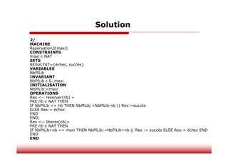 Solution
2/
MACHINE
Reservation3(maxi)
CONSTRAINTS
maxi ∈ NAT
SETS
RESULTAT={échec, succès}
VARIABLES
NbPlLib
INVARIANT
NbPlLib ∈ 0..maxi
INITIALISATION
NbPlLib:=maxi
OPERATIONS
Res <-- reserver(nb) =
PRE nb ∈ NAT THEN
IF NbPlLib >= nb THEN NbPlLib:=NbPlLib-nb || Res:=succès
ELSE Res:= échec
END
END;
Res <-- liberer(nb)=
PRE nb ∈ NAT THEN
IF NbPlLib+nb <= maxi THEN NbPlLib:=NbPlLib+nb || Res := succès ELSE Res:= échec END
END
END
 