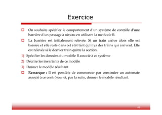Exercice
 On souhaite spécifier le comportement d’un système de contrôle d’une
barrière d’un passage à niveau en utilisant la méthode B.
 La barrière est initialement relevée. Si un train arrive alors elle est
baissée et elle reste dans cet état tant qu’il ya des trains qui arrivent. Elle
est relevée si le dernier train quitte la section.
1) Spécifier les données du modèle B associé à ce système
2) Décrire les invariants de ce modèle
3) Donner le modèle résultant
 Remarque : Il est possible de commencer par construire un automate
associé à ce contrôleur et, par la suite, donner le modèle résultant.
46
 