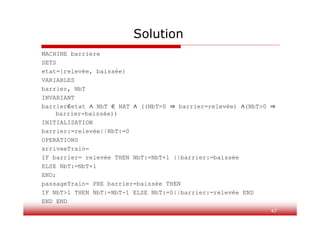 Solution
MACHINE barriere
SETS
etat={relevée, baissée}
VARIABLES
barrier, NbT
INVARIANT
barrier∈etat ∧ NbT ∈ NAT ∧ ((NbT=0 ⇒ barrier=relevée) ∧(NbT>0 ⇒
barrier=baissée))
INITIALISATION
barrier:=relevée||NbT:=0
OPERATIONS
arriveeTrain=
IF barrier= relevée THEN NbT:=NbT+1 ||barrier:=baissée
ELSE NbT:=NbT+1
END;
passageTrain= PRE barrier=baissée THEN
IF NbT>1 THEN NbT:=NbT-1 ELSE NbT:=0||barrier:=relevée END
END END
47
 