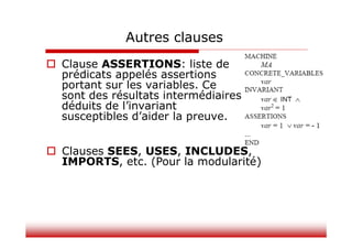 Autres clauses
 Clause ASSERTIONS: liste de
prédicats appelés assertions
portant sur les variables. Ce
sont des résultats intermédiaires
déduits de l’invariant
susceptibles d’aider la preuve.
 Clauses SEES, USES, INCLUDES,
IMPORTS, etc. (Pour la modularité)
 