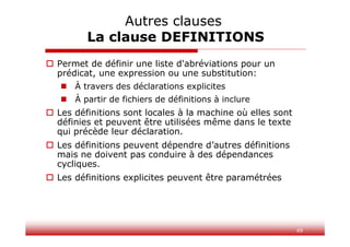 49
 Permet de définir une liste d'abréviations pour un
prédicat, une expression ou une substitution:
 À travers des déclarations explicites
 À partir de fichiers de définitions à inclure
 Les définitions sont locales à la machine où elles sont
définies et peuvent être utilisées même dans le texte
qui précède leur déclaration.
 Les définitions peuvent dépendre d’autres définitions
mais ne doivent pas conduire à des dépendances
cycliques.
 Les définitions explicites peuvent être paramétrées
Autres clauses
La clause DEFINITIONS
 