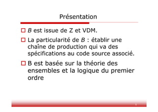 5
Présentation
 B est issue de Z et VDM.
 La particularité de B : établir une
chaîne de production qui va des
spécifications au code source associé.
 B est basée sur la théorie des
ensembles et la logique du premier
ordre
 