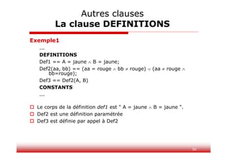 50
Exemple1
...
DEFINITIONS
Def1 == A = jaune  B = jaune;
Def2(aa, bb) == (aa = rouge  bb  rouge)  (aa  rouge 
bb=rouge);
Def3 == Def2(A, B)
CONSTANTS
...
 Le corps de la définition def1 est " A = jaune  B = jaune ".
 Def2 est une définition paramétrée
 Def3 est définie par appel à Def2
Autres clauses
La clause DEFINITIONS
 