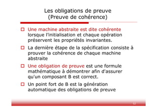 52
Les obligations de preuve
(Preuve de cohérence)
 Une machine abstraite est dite cohérente
lorsque l’initialisation et chaque opération
préservent les propriétés invariantes.
 La dernière étape de la spécification consiste à
prouver la cohérence de chaque machine
abstraite
 Une obligation de preuve est une formule
mathématique à démontrer afin d'assurer
qu'un composant B est correct.
 Un point fort de B est la génération
automatique des obligations de preuve
 