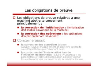 Les obligations de preuve
 Les obligations de preuve relatives à une
machine abstraite concernent
principalement :
 la correction de l'initialisation : l'initialisation
doit établir l'invariant de la machine;
 la correction des opérations : les opérations
doivent préserver l'invariant;
 Concerne aussi:
 la correction des assertions (clause
ASSERTIONS): chaque assertion doit être satisfaite
sous l’hypothèse que l’invariant l’est;
 la correction de l'instanciation lors de
l'inclusion de machines (clause INCLUDES) : les
paramètres effectifs d'instanciation doivent vérifier
les contraintes des paramètres de la machine incluse;
 