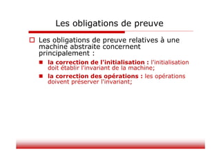 Les obligations de preuve
 Les obligations de preuve relatives à une
machine abstraite concernent
principalement :
 la correction de l'initialisation : l'initialisation
doit établir l'invariant de la machine;
 la correction des opérations : les opérations
doivent préserver l'invariant;
 