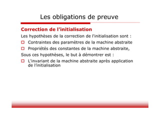 Correction de l’initialisation
Les hypothèses de la correction de l'initialisation sont :
 Contraintes des paramètres de la machine abstraite
 Propriétés des constantes de la machine abstraite,
Sous ces hypothèses, le but à démontrer est :
 L'invariant de la machine abstraite après application
de l’initialisation
Les obligations de preuve
 