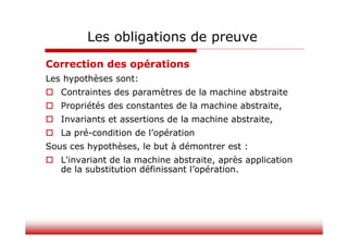 Correction des opérations
Les hypothèses sont:
 Contraintes des paramètres de la machine abstraite
 Propriétés des constantes de la machine abstraite,
 Invariants et assertions de la machine abstraite,
 La pré-condition de l’opération
Sous ces hypothèses, le but à démontrer est :
 L'invariant de la machine abstraite, après application
de la substitution définissant l’opération.
Les obligations de preuve
 