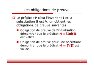 Les obligations de preuve
 Le prédicat P c’est l’invariant I et la
substitution S est V, on obtient les
obligations de preuve suivantes:
 Obligation de preuve de l’initialisation:
démontrer que le prédicat H [Init]I
est valide
 Obligation de preuve pour une opération:
démontrer que le prédicat H  [V]I est
valide
59
 