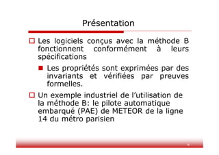6
Présentation
 Les logiciels conçus avec la méthode B
fonctionnent conformément à leurs
spécifications
 Les propriétés sont exprimées par des
invariants et vérifiées par preuves
formelles.
 Un exemple industriel de l’utilisation de
la méthode B: le pilote automatique
embarqué (PAE) de METEOR de la ligne
14 du métro parisien
 