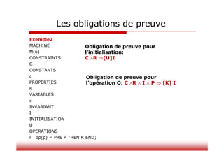 Les obligations de preuve
Exemple2
MACHINE
M(u)
CONSTRAINTS
C
CONSTANTS
c
PROPERTIES
R
VARIABLES
x
INVARIANT
I
INITIALISATION
U
OPERATIONS
r op(p) = PRE P THEN K END;
Obligation de preuve pour
l’initialisation:
C R [U]I
Obligation de preuve pour
l’opération O: C R  I  P  [K] I
 