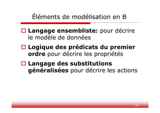64
Éléments de modélisation en B
 Langage ensembliste: pour décrire
le modèle de données
 Logique des prédicats du premier
ordre pour décrire les propriétés
 Langage des substitutions
généralisées pour décrire les actions
 