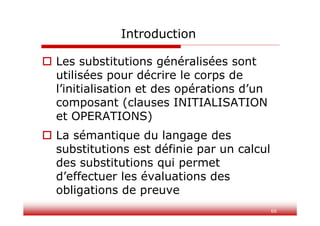 Introduction
 Les substitutions généralisées sont
utilisées pour décrire le corps de
l’initialisation et des opérations d’un
composant (clauses INITIALISATION
et OPERATIONS)
 La sémantique du langage des
substitutions est définie par un calcul
des substitutions qui permet
d’effectuer les évaluations des
obligations de preuve
66
 