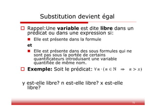 70
 Rappel:Une variable est dite libre dans un
prédicat ou dans une expression si:
 Elle est présente dans la formule
et
 Elle est présente dans des sous formules qui ne
sont pas sous la portée de certains
quantificateurs introduisant une variable
quantifiée de même nom.
 Exemple: Soit le prédicat:
y est-elle libre? n est-elle libre? x est-elle
libre?
Substitution devient égal
 