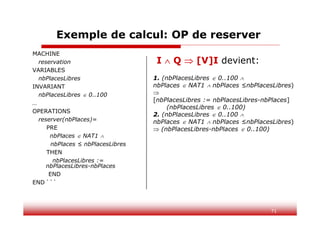 71
Exemple de calcul: OP de reserver
MACHINE
reservation
VARIABLES
nbPlacesLibres
INVARIANT
nbPlacesLibres  0..100
…
OPERATIONS
reserver(nbPlaces)=
PRE
nbPlaces  NAT1 
nbPlaces ≤ nbPlacesLibres
THEN
nbPlacesLibres :=
nbPlacesLibres-nbPlaces
END
END ```
I  Q  [V]I devient:
1. (nbPlacesLibres  0..100 
nbPlaces  NAT1  nbPlaces ≤nbPlacesLibres)

[nbPlacesLibres := nbPlacesLibres-nbPlaces]
(nbPlacesLibres  0..100)
2. (nbPlacesLibres  0..100 
nbPlaces  NAT1  nbPlaces ≤nbPlacesLibres)
 (nbPlacesLibres-nbPlaces  0..100)
 