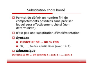 74
Substitution choix borné
 Permet de définir un nombre fini de
comportements possibles sans préciser
lequel sera effectivement choisi (non
déterministe).
 n'est pas une substitution d'implémentation
 Syntaxe
 CHOICE S1 OR ... OR Sn END
 S1, ..., Sn des substitutions (avec n ≥ 2)
 Sémantique
[CHOICE S1 OR ... OR Sn END] I  [S1] I  ...  [Sn] I
 