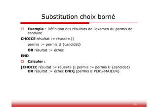 75
Substitution choix borné
 Exemple : Définition des résultats de l’examen du permis de
conduire
CHOICE résultat := réussite ||
permis := permis U {candidat}
OR résultat := échec
END
 Calculer :
[CHOICE résultat := réussite || permis := permis U {candidat}
OR résultat := échec END] (permis PERS-MAJEUR)
 