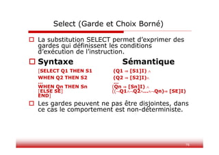 76
Select (Garde et Choix Borné)
 La substitution SELECT permet d’exprimer des
gardes qui définissent les conditions
d’exécution de l’instruction.
 Syntaxe Sémantique
[SELECT Q1 THEN S1 (Q1 ⇒ [S1]I) 
WHEN Q2 THEN S2 (Q2 ⇒ [S2]I)
… …
WHEN Qn THEN Sn (Qn ⇒ [Sn]I) 
[ELSE SE] ((Q1Q2…Qn)⇒ [SE]I)
END]
 Les gardes peuvent ne pas être disjointes, dans
ce cas le comportement est non-déterministe.
 