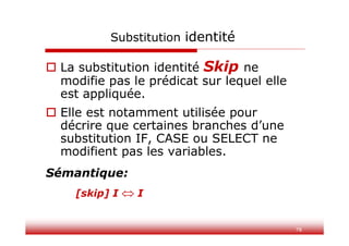 78
Substitution identité
 La substitution identité Skip ne
modifie pas le prédicat sur lequel elle
est appliquée.
 Elle est notamment utilisée pour
décrire que certaines branches d’une
substitution IF, CASE ou SELECT ne
modifient pas les variables.
Sémantique:
[skip] I  I
 