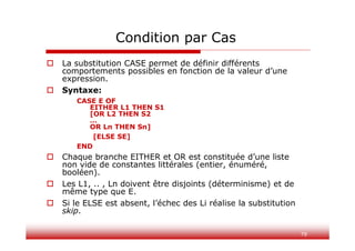 79
 La substitution CASE permet de définir différents
comportements possibles en fonction de la valeur d’une
expression.
 Syntaxe:
CASE E OF
EITHER L1 THEN S1
[OR L2 THEN S2
…
OR Ln THEN Sn]
[ELSE SE]
END
 Chaque branche EITHER et OR est constituée d’une liste
non vide de constantes littérales (entier, énuméré,
booléen).
 Les L1, .. , Ln doivent être disjoints (déterminisme) et de
même type que E.
 Si le ELSE est absent, l’échec des Li réalise la substitution
skip.
Condition par Cas
 